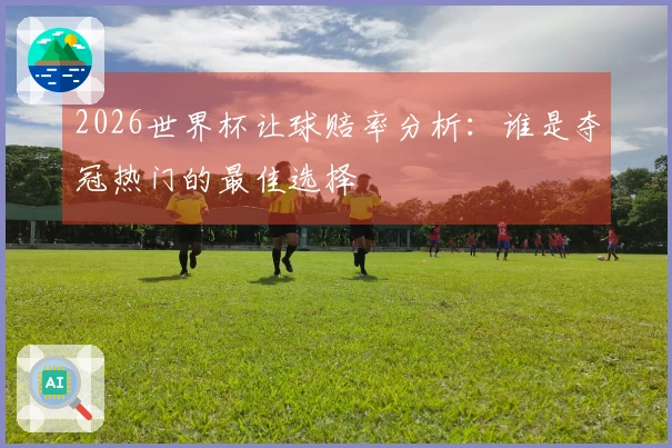 2026世界杯让球赔率分析：谁是夺冠热门的最佳选择